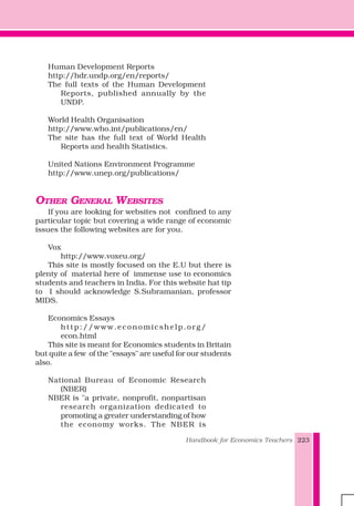 Handbook for Economics Teachers 223
Human Development Reports
http://hdr.undp.org/en/reports/
The full texts of the Human Development
Reports, published annually by the
UNDP.
World Health Organisation
http://www.who.int/publications/en/
The site has the full text of World Health
Reports and health Statistics.
United Nations Environment Programme
http://www.unep.org/publications/
OTHER GENERAL WEBSITES
If you are looking for websites not confined to any
particular topic but covering a wide range of economic
issues the following websites are for you.
Vox
http://www.voxeu.org/
This site is mostly focused on the E.U but there is
plenty of material here of immense use to economics
students and teachers in India. For this website hat tip
to I should acknowledge S.Subramanian, professor
MIDS.
Economics Essays
http://www.economicshelp.org/
econ.html
This site is meant for Economics students in Britain
but quite a few of the "essays" are useful for our students
also.
National Bureau of Economic Research
(NBER)
NBER is "a private, nonprofit, nonpartisan
research organization dedicated to
promoting a greater understanding of how
the economy works. The NBER is
 
