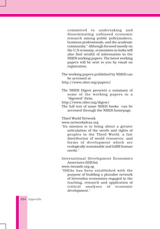 Appendix224
committed to undertaking and
disseminating unbiased economic
research among public policymakers,
business professionals, and the academic
community." Although focused mostly on
the U.S economy, economists in India will
also find wealth of information in the
NBER working papers. The latest working
papers will be sent to you by email on
registration.
The working papers published by NBER can
be accessed at
http://www.nber.org/papers/
The NBER Digest presents a summary of
some of the working papers in a
"digested" form.
http://www.nber.org/digest/
The full text of some NBER books can be
accessed through the NBER homepage.
Third World Network
www.networkideas.org
"Its mission is to bring about a greater
articulation of the needs and rights of
peoples in the Third World, a fair
distribution of world resources, and
forms of development which are
ecologically sustainable and fulfill human
needs."
International Development Economics
Associates (IDEAs)
www.twnside.org.sg
"IDEAs has been established with the
purpose of building a pluralist network
of heterodox economists engaged in the
teaching, research and application of
critical analyses of economic
development."
 