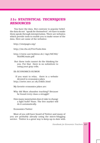 Handbook for Economics Teachers 227
11G STATISTICAL TECHNIQUES
RESOURCES
You have the data. But contrary to popular belief,
the data do not "speak for themselves"; we have to make
them speak through interpretation. There are websites
which provide tools to enable you to make sense of the
data. Here are some of the websites:
http://statpages.org/
http://isi.cbs.nl/FreeTools.htm
http://www.uni-koblenz.de/~kgt/SICSS/
StatIM/main.pdf
But these tools cannot do the thinking for
you. For that there is no substitute to
using your gray cells.
IIh ECONOMICS HUMOR
If you want to relax, there is a website
devoted to economics jokes
http://netec.mcc.ac.uk/JokEc.html
My favorite economics jokes are:
Why did Marx abandon teaching? Because
he found every class a struggle!
How many monetarists does it take to change
a light bulb? None. The free market will
do it automatically.
Economics Twitter
Most of you will have heard of Twitter and many of
you are probably already using the micro-blogging
service. Twitter is a great way to keep up-to-date with
 