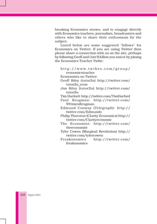 Appendix228
breaking Economics stories, and to enagage directly
with Economics teachers, journalists, broadcasters and
others who like to share their enthusiasm for the
subject.
Listed below are some suggested "follows" for
Economics on Twitter. If you are using Twitter then
please share a connection with us on the site, perhaps
by following Geoff and I (we'll follow you too) or by joining
the Economics Teacher Twibe:
h t t p : / / w w w . t w i b e s . c o m / g r o u p /
economicsteacher
Economists on Twitter:
Geoff Riley (tutor2u) http://twitter.com/
tutor2u_econ
Jim Riley (tutor2u) http://twitter.com/
tutor2u
Tim Harford: http://twitter.com/TimHarford
Paul Krugman: http://twitter.com/
NYtimesKrugman
Edmund Conway (Telegraph): http://
twitter.com/Edmundo
Philip Thornton (Clarity Economics) http://
twitter.com/Clarityeconomic
The Economist: http://twitter.com/
theeconomist
Tyler Cowen (Marginal Revolution) http://
twitter.com/tylercowen
Freakonomics http://twitter.com/
freakonomics
 