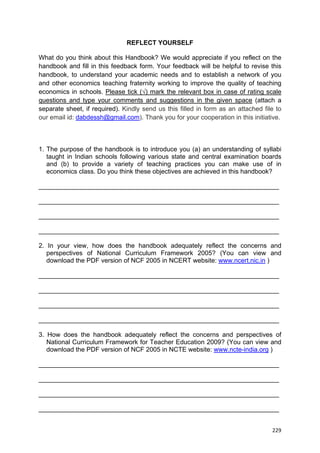  
 
  229
REFLECT YOURSELF
What do you think about this Handbook? We would appreciate if you reflect on the
handbook and fill in this feedback form. Your feedback will be helpful to revise this
handbook, to understand your academic needs and to establish a network of you
and other economics teaching fraternity working to improve the quality of teaching
economics in schools. Please tick (√) mark the relevant box in case of rating scale
questions and type your comments and suggestions in the given space (attach a
separate sheet, if required). Kindly send us this filled in form as an attached file to
our email id: dabdessh@gmail.com). Thank you for your cooperation in this initiative.
1. The purpose of the handbook is to introduce you (a) an understanding of syllabi
taught in Indian schools following various state and central examination boards
and (b) to provide a variety of teaching practices you can make use of in
economics class. Do you think these objectives are achieved in this handbook?
___________________________________________________________________
___________________________________________________________________
___________________________________________________________________
___________________________________________________________________
2. In your view, how does the handbook adequately reflect the concerns and
perspectives of National Curriculum Framework 2005? (You can view and
download the PDF version of NCF 2005 in NCERT website: www.ncert.nic.in )
___________________________________________________________________
___________________________________________________________________
___________________________________________________________________
___________________________________________________________________
3. How does the handbook adequately reflect the concerns and perspectives of
National Curriculum Framework for Teacher Education 2009? (You can view and
download the PDF version of NCF 2005 in NCTE website: www.ncte-india.org )
___________________________________________________________________
___________________________________________________________________
___________________________________________________________________
___________________________________________________________________
 