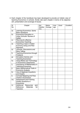  
 
  230
4. Each chapter of the handbook has been developed to provide an holistic view of
teaching Economics in schools. Kindly rate each chapter in terms of its objective
aim, presentation and coverage of issues.
Sl.
No.
Chapter Not
Satisfac
tory
Below
Average
Aver
age
Good Excellent
a) Learning Economics: Some
Basic Questions
b) Economics Education in
Indian Schools: Review of
Syllabi
c) Planning for effective
Economics Teaching
d) Teaching a topic in Indian
Economy Using Unit Plan
Approach
e) Lectures, Discussions and
Story Telling
f) Teaching Economics through
Problems
g) Simulation Games and
Teaching Economics
h) Using Media and Technology
in Economics Classrooms
i) Importance of Mathematics in
Teaching Economics
j) Basic Mathematical Tools in
Economic Analysis
k) Use of Algebraic Equations
and Graphs
l) Concept Mapping and Flow
Charts in Economics
m) Assessment and Framing
Quality Questions in
Economics
n) Additional Resources and
Reference Materials for
Teachers
 