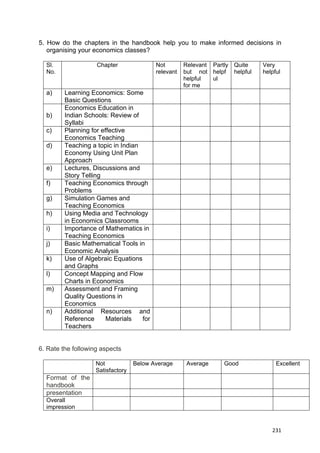  
 
  231
5. How do the chapters in the handbook help you to make informed decisions in
organising your economics classes?
Sl.
No.
Chapter Not
relevant
Relevant
but not
helpful
for me
Partly
helpf
ul
Quite
helpful
Very
helpful
a) Learning Economics: Some
Basic Questions
b)
Economics Education in
Indian Schools: Review of
Syllabi
c) Planning for effective
Economics Teaching
d) Teaching a topic in Indian
Economy Using Unit Plan
Approach
e) Lectures, Discussions and
Story Telling
f) Teaching Economics through
Problems
g) Simulation Games and
Teaching Economics
h) Using Media and Technology
in Economics Classrooms
i) Importance of Mathematics in
Teaching Economics
j) Basic Mathematical Tools in
Economic Analysis
k) Use of Algebraic Equations
and Graphs
l) Concept Mapping and Flow
Charts in Economics
m) Assessment and Framing
Quality Questions in
Economics
n) Additional Resources and
Reference Materials for
Teachers
6. Rate the following aspects
Not
Satisfactory
Below Average Average Good Excellent
Format of the
handbook
presentation
Overall
impression
 