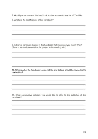  
 
  232
7. Would you recommend this handbook to other economics teachers? Yes / No
8. What are the best features of this handbook?
___________________________________________________________________
___________________________________________________________________
___________________________________________________________________
___________________________________________________________________
9. Is there a particular chapter in this handbook that impressed you most? Why?
(State in terms of presentation, language, understanding, etc.)
___________________________________________________________________
___________________________________________________________________
___________________________________________________________________
___________________________________________________________________
10. Which part of the handbook you do not like and believe should be revised in the
next edition?
___________________________________________________________________
___________________________________________________________________
___________________________________________________________________
___________________________________________________________________
11. What constructive criticism you would like to offer to the publisher of this
handbook?
___________________________________________________________________
___________________________________________________________________
___________________________________________________________________
___________________________________________________________________
 