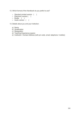 
 
  233
12. Which format of the Handbook do you prefer to use?
o Standard printed version ( )
o Electronic version ( )
o Braille ( )
o Audio version ( )
13. Details about you and your institution
a) Name
b) Qualification
c) Designation
d) Teaching Experience (years)
e) Institution / Contact Address (with pin code, email, telephone / mobile))
 