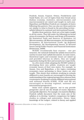 Economics Education in India: A Review of Syllabi20
Pradesh, Assam, Gujarat, Orissa, Pondicherry and
Tamil Nadu; (c) a set of topics from four broad areas
(Indian economy, statistics, microeconomics and
macroeconomics) are mixed and taught in each year.
Rajasthan and Madhya Pradesh are examples of states
following this pattern. One can also see these patterns
are similar to what is found in the preceding section -
syllabi followed in national and international boards.
Besides these patterns, there are a few topics taught
in all the states. They fall under the following ten broad
areas of economics: (a) Nature and Scope of Economics;
(b) Statistical Tools and Sources of Statistics; (c)
Microeconomics; (d) Macroeconomics; (e) Development
Economics; (f) International Trade; (g) Regional
Development; (h) Developmental Issues; (i) Sectoral
Issues and (j) Public Finance and Financial Institutions
(Srinivasan, 2008).
NCERT recommends four courses - one per
semester, the rationale behind the syllabi structured is
unclear in most state syllabi documents. In some states,
theoretical topics and economic issues are mixed up
and provided whereas in others, they are taught
separately during the first and second year respectively.
In a few states while adopting the NCERT syllabi or
developing their own syllabi, students are taught
economic issues of their own states. For example, in
Assam, Goa and Rajasthan, a few topics containing
economics issue pertaining to these states are also
taught. This shows that students studying in schools
affiliated to state boards are encouraged to develop the
understanding of the regional perspectives whereas their
counterparts studying in schools affiliated international
and national boards (CBSE, ICSE and IB) are
encouraged to develop regional, national and
international perspectives.
Some state syllabi appears not to any provide
perspective and do not the details of course objectives
and specific objectives. For example, it is stated in Madhya
Pradesh syllabi document that the main aim of the
syllabus is to develop "student's competence for higher
studies in colleges and universities. Hence, basic
knowledge of the subject, related to theory and applied
 