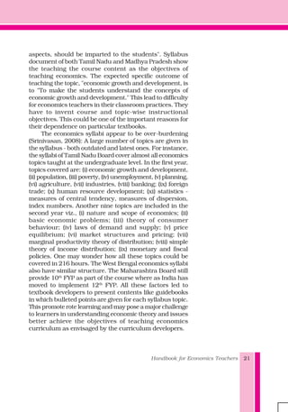 Handbook for Economics Teachers 21
aspects, should be imparted to the students". Syllabus
document of both Tamil Nadu and Madhya Pradesh show
the teaching the course content as the objectives of
teaching economics. The expected specific outcome of
teaching the topic, "economic growth and development, is
to "To make the students understand the concepts of
economic growth and development." This lead to difficulty
for economics teachers in their classroom practices. They
have to invent course and topic-wise instructional
objectives. This could be one of the important reasons for
their dependence on particular textbooks.
The economics syllabi appear to be over-burdening
(Srinivasan, 2008): A large number of topics are given in
the syllabus - both outdated and latest ones. For instance,
the syllabi of Tamil Nadu Board cover almost all economics
topics taught at the undergraduate level. In the first year,
topics covered are: (i) economic growth and development,
(ii) population, (iii) poverty, (iv) unemployment, (v) planning,
(vi) agriculture, (vii) industries, (viii) banking; (ix) foreign
trade; (x) human resource development; (xi) statistics -
measures of central tendency, measures of dispersion,
index numbers. Another nine topics are included in the
second year viz., (i) nature and scope of economics; (ii)
basic economic problems; (iii) theory of consumer
behaviour; (iv) laws of demand and supply; (v) price
equilibrium; (vi) market structures and pricing; (vii)
marginal productivity theory of distribution; (viii) simple
theory of income distribution; (ix) monetary and fiscal
policies. One may wonder how all these topics could be
covered in 216 hours. The West Bengal economics syllabi
also have similar structure. The Maharashtra Board still
provide 10th
FYP as part of the course where as India has
moved to implement 12th
FYP. All these factors led to
textbook developers to present contents like guidebooks
in which bulleted points are given for each syllabus topic.
This promote rote learning and may pose a major challenge
to learners in understanding economic theory and issues
better achieve the objectives of teaching economics
curriculum as envisaged by the curriculum developers.
 