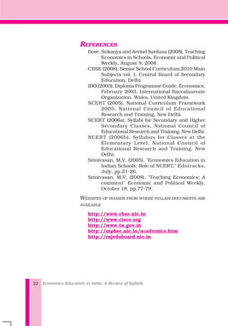 REFERENCES
Bose, Sukanya and Arvind Sardana (2008), Teaching
Economics in Schools, Economic and Political
Weekly, August 9, 2008.
CBSE (2008), Senior School Curriculum 2010 Main
Subjects vol. I, Central Board of Secondary
Education, Delhi.
IBO (2003), Diploma Programme Guide: Economics,
February 2003, International Baccalaureate
Organization, Wales, United Kingdom.
NCERT (2005), National Curriculum Framework
2005, National Council of Educational
Research and Training, New Delhi.
NCERT (2006a), Syllabi for Secondary and Higher
Secondary Classes, National Council of
Educational Research and Training, New Delhi.
NCERT (2006b), Syllabus for Classes at the
Elementary Level, National Council of
Educational Research and Training, New
Delhi.
Srinivasan, M.V. (2005), "Economics Education in
Indian Schools: Role of NCERT," Edutracks,
July, pp.21-26.
Srinivasan, M.V. (2008), "Teaching Economics: A
comment" Economic and Political Weekly,
October 18, pp.77-79.
WEBSITES OF BOARDS FROM WHERE SYLLABI DOCUMENTS ARE
AVAILABLE
http://www.cbse.nic.in
http://www.cisce.org
http://www.tn.gov.in
http://mpbse.nic.in/academics.htm
http://rajeduboard.nic.in
Economics Education in India: A Review of Syllabi22
 