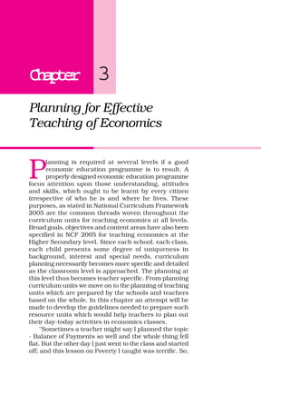 ChapterChapterChapterChapterChapter 3
Planning for Effective
Teaching of Economics
P
lanning is required at several levels if a good
economic education programme is to result. A
properly designed economic education programme
focus attention upon those understanding, attitudes
and skills, which ought to be learnt by every citizen
irrespective of who he is and where he lives. These
purposes, as stated in National Curriculum Framework
2005 are the common threads woven throughout the
curriculum units for teaching economics at all levels.
Broad goals, objectives and content areas have also been
specified in NCF 2005 for teaching economics at the
Higher Secondary level. Since each school, each class,
each child presents some degree of uniqueness in
background, interest and special needs, curriculum
planning necessarily becomes more specific and detailed
as the classroom level is approached. The planning at
this level thus becomes teacher specific. From planning
curriculum units we move on to the planning of teaching
units which are prepared by the schools and teachers
based on the whole. In this chapter an attempt will be
made to develop the guidelines needed to prepare such
resource units which would help teachers to plan out
their day-today activities in economics classes.
"Sometimes a teacher might say I planned the topic
- Balance of Payments so well and the whole thing fell
flat. But the other day I just went to the class and started
off; and this lesson on Poverty I taught was terrific. So,
 
