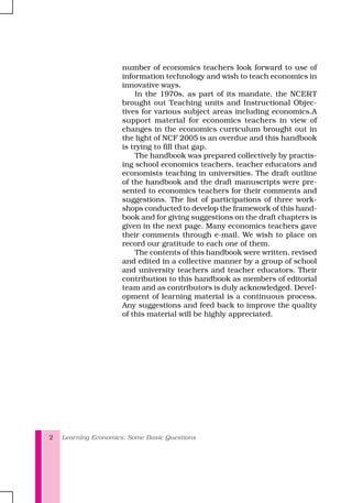 Learning Economics: Some Basic Questions2
number of economics teachers look forward to use of
information technology and wish to teach economics in
innovative ways.
In the 1970s, as part of its mandate, the NCERT
brought out Teaching units and Instructional Objec-
tives for various subject areas including economics.A
support material for economics teachers in view of
changes in the economics curriculum brought out in
the light of NCF 2005 is an overdue and this handbook
is trying to fill that gap.
The handbook was prepared collectively by practis-
ing school economics teachers, teacher educators and
economists teaching in universities. The draft outline
of the handbook and the draft manuscripts were pre-
sented to economics teachers for their comments and
suggestions. The list of participations of three work-
shops conducted to develop the framework of this hand-
book and for giving suggestions on the draft chapters is
given in the next page. Many economics teachers gave
their comments through e-mail. We wish to place on
record our gratitude to each one of them.
The contents of this handbook were written, revised
and edited in a collective manner by a group of school
and university teachers and teacher educators. Their
contribution to this handbook as members of editorial
team and as contributors is duly acknowledged. Devel-
opment of learning material is a continuous process.
Any suggestions and feed back to improve the quality
of this material will be highly appreciated.
 