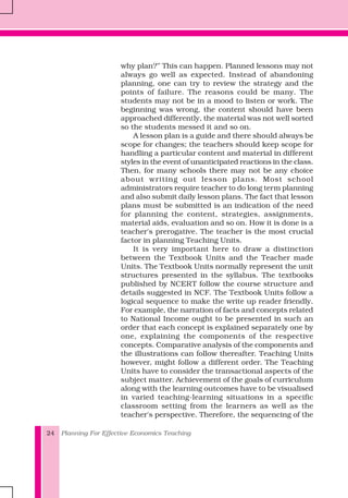 Planning For Effective Economics Teaching24
why plan?’’ This can happen. Planned lessons may not
always go well as expected. Instead of abandoning
planning, one can try to review the strategy and the
points of failure. The reasons could be many. The
students may not be in a mood to listen or work. The
beginning was wrong, the content should have been
approached differently, the material was not well sorted
so the students messed it and so on.
A lesson plan is a guide and there should always be
scope for changes; the teachers should keep scope for
handling a particular content and material in different
styles in the event of unanticipated reactions in the class.
Then, for many schools there may not be any choice
about writing out lesson plans. Most school
administrators require teacher to do long term planning
and also submit daily lesson plans. The fact that lesson
plans must be submitted is an indication of the need
for planning the content, strategies, assignments,
material aids, evaluation and so on. How it is done is a
teacher's prerogative. The teacher is the most crucial
factor in planning Teaching Units.
It is very important here to draw a distinction
between the Textbook Units and the Teacher made
Units. The Textbook Units normally represent the unit
structures presented in the syllabus. The textbooks
published by NCERT follow the course structure and
details suggested in NCF. The Textbook Units follow a
logical sequence to make the write up reader friendly.
For example, the narration of facts and concepts related
to National Income ought to be presented in such an
order that each concept is explained separately one by
one, explaining the components of the respective
concepts. Comparative analysis of the components and
the illustrations can follow thereafter. Teaching Units
however, might follow a different order. The Teaching
Units have to consider the transactional aspects of the
subject matter. Achievement of the goals of curriculum
along with the learning outcomes have to be visualised
in varied teaching-learning situations in a specific
classroom setting from the learners as well as the
teacher's perspective. Therefore, the sequencing of the
 