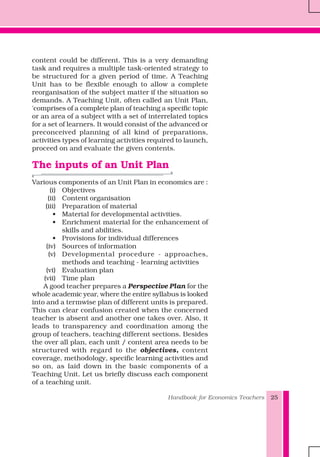 Handbook for Economics Teachers 25
content could be different. This is a very demanding
task and requires a multiple task-oriented strategy to
be structured for a given period of time. A Teaching
Unit has to be flexible enough to allow a complete
reorganisation of the subject matter if the situation so
demands. A Teaching Unit, often called an Unit Plan,
'comprises of a complete plan of teaching a specific topic
or an area of a subject with a set of interrelated topics
for a set of learners. It would consist of the advanced or
preconceived planning of all kind of preparations,
activities types of learning activities required to launch,
proceed on and evaluate the given contents.
The inputs of an Unit Plan
Various components of an Unit Plan in economics are :
(i) Objectives
(ii) Content organisation
(iii) Preparation of material
• Material for developmental activities.
• Enrichment material for the enhancement of
skills and abilities.
• Provisions for individual differences
(iv) Sources of information
(v) Developmental procedure - approaches,
methods and teaching - learning activities
(vi) Evaluation plan
(vii) Time plan
A good teacher prepares a Perspective Plan for the
whole academic year, where the entire syllabus is looked
into and a termwise plan of different units is prepared.
This can clear confusion created when the concerned
teacher is absent and another one takes over. Also, it
leads to transparency and coordination among the
group of teachers, teaching different sections. Besides
the over all plan, each unit / content area needs to be
structured with regard to the objectives, content
coverage, methodology, specific learning activities and
so on, as laid down in the basic components of a
Teaching Unit. Let us briefly discuss each component
of a teaching unit.
 