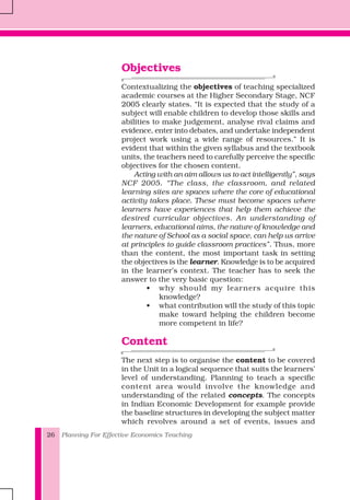 Planning For Effective Economics Teaching26
Objectives
Contextualizing the objectives of teaching specialized
academic courses at the Higher Secondary Stage, NCF
2005 clearly states. “It is expected that the study of a
subject will enable children to develop those skills and
abilities to make judgement, analyse rival claims and
evidence, enter into debates, and undertake independent
project work using a wide range of resources.” It is
evident that within the given syllabus and the textbook
units, the teachers need to carefully perceive the specific
objectives for the chosen content.
Acting with an aim allows us to act intelligently”, says
NCF 2005. “The class, the classroom, and related
learning sites are spaces where the core of educational
activity takes place. These must become spaces where
learners have experiences that help them achieve the
desired curricular objectives. An understanding of
learners, educational aims, the nature of knowledge and
the nature of School as a social space, can help us arrive
at principles to guide classroom practices”. Thus, more
than the content, the most important task in setting
the objectives is the learner. Knowledge is to be acquired
in the learner’s context. The teacher has to seek the
answer to the very basic question:
• why should my learners acquire this
knowledge?
• what contribution will the study of this topic
make toward helping the children become
more competent in life?
Content
The next step is to organise the content to be covered
in the Unit in a logical sequence that suits the learners’
level of understanding. Planning to teach a specific
content area would involve the knowledge and
understanding of the related concepts. The concepts
in Indian Economic Development for example provide
the baseline structures in developing the subject matter
which revolves around a set of events, issues and
 