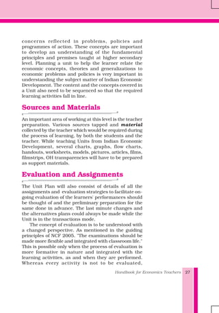 Handbook for Economics Teachers 27
concerns reflected in problems, policies and
programmes of action. These concepts are important
to develop an understanding of the fundamental
principles and premises taught at higher secondary
level. Planning a unit to help the learner relate the
economic concepts, theories and generalizations to
economic problems and policies is very important in
understanding the subject matter of Indian Economic
Development. The content and the concepts covered in
a Unit also need to be sequenced so that the required
learning activities fall in line.
Sources and Materials
An important area of working at this level is the teacher
preparation. Various sources tapped and material
collected by the teacher which would be required during
the process of learning, by both the students and the
teacher. While teaching Units from Indian Economic
Development, several charts, graphs, flow charts,
handouts, worksheets, models, pictures, articles, films,
filmstrips, OH transparencies will have to be prepared
as support materials.
Evaluation and Assignments
The Unit Plan will also consist of details of all the
assignments and evaluation strategies to facilitate on-
going evaluation of the learners' performances should
be thought of and the preliminary preparation for the
same done in advance. The last minute changes and
the alternatives plans could always be made while the
Unit is in the transactions mode.
The concept of evaluation is to be understood with
a changed perspective. As mentioned in the guiding
principles of NCF 2005. "The examinations should be
made more flexible and integrated with classroom life."
This is possible only when the process of evaluation is
more formative in nature and integrated with the
learning activities, as and when they are performed.
Whereas every activity is not to be evaluated,
 