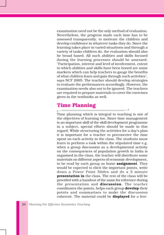 Planning For Effective Economics Teaching28
examination need not be the only method of evaluation.
Nevertheless, the progress made each time has to be
assessed transparently, to motivate the children and
develop confidence in whatever tasks they do. Since the
learning takes place in varied situations and through a
variety of tasks children do, the evaluation should also
be broad based. All such abilities and skills focused
during the learning processes should be assessed.
"Participation, interest and level of involvement, extent
to which abilities and skills have been honed are some
markers which can help teachers to gauge the benefits
of what children learn and gain through such activities",
says NCF 2005. The teacher should develop strategies
to evaluate the performances accordingly. However, the
examination needs also not to be ignored. The teachers
are required to prepare materials to cover the exercises
given in the textbooks as well.
Time Planning
Time planning which is integral to teaching is one of
the objectives of learning too. Since time management
is an important skill of the skill development programme
in a subject, special efforts should be made in this
regard. While structuring the activities for a day’s plan
it is important for a teacher to preconceive the time
spent on each activity in the class. The students must
learn to perform a task within the stipulated time e.g.
when a group discussion as a developmental activity
on the consequences of population growth in India is
organised in the class, the teacher will distribute some
materials on different aspects of economic development,
to be read by each group as home assignment. They
would be expected to elicit the important points, write
down a Power Point Slides and do a 5 minute
presentation in the class. The rest of the class will be
provided with a handout of the same for reference during
the presentation and discussion. The teacher
coordinates the points, helps each group develop their
points and summarises to make the discussion
coherent. The material could be displayed for a free-
 