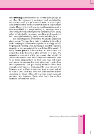 Handbook for Economics Teachers 29
time reading and later could be filed by each group. To
see that the learning is optimum and participation
maximum – each groups’ material must be photocopied
and distributed to all the learners before the discussion
starts. Thus reading, referencing, writing and presenting
can be clubbed in a single activity by making sure the
time limit for every activity during the class hours. Every
other activity in the classroom should be well structured
and managed according to the time available for it.
The next stage is to prepare the details of a particular
day’s lesson. The specific activity or set of activities along
with the complete classroom organistion strategy should
be planned out step-wise. Keeping in mind the specific
objectives, the materials to be used should be ready. A
daily lesson plan is different from a Unit Plan in the
sense that it is the actual plan of work for a day. The
objectives, content and the procedural plan should be
written down step-wise. The trainee teachers often have
to do more preparations so that they may not forget
and as for the reason that their plans are required for
the supervisors. The practicing teachers who have
enough experience of managing the content and the
learners with sufficient ease may just prepare a draft
of such a plan. But that does not eliminate the role of
planning for them either. All teachers must plan and
prepare their lessons. Those who don’t, harm their
learners to unknown limits.
 
