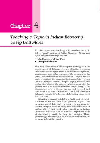 ChapterChapterChapterChapterChapter 4
Teaching a Topic in Indian Economy
Using Unit Plans
• An Overview of the Unit
• Sample Unit Plan
This Unit comprises of the chapters dealing with the
development of different sectors of Indian economy,
before and after independence. A critical review of policies,
programmes and achievements of the economy in the
period before the economic reforms and the post reform
era is presented. It is suggested that a complete overview
of the economy at present, the past legacy, the dark and
destructive phases, the recovery phase, along with the
present status of a sector could be taught easily, if the
discussions over a theme are carried forward and
backward in a time line fashion. This kind of content
linkage is thought to be helpful while linking the present
with the past.
It is often observed that children find it easier to relate
the facts when we move from present to past. The
presentation of data and the respective comparative
content analysis becomes more complete and logistic. It
is also believed that this kind of thematic organisation
of content will save a lot of time and repetition while
strategising a particular learning activity. Thus,
presenting a wholistic picture of a sector of the economy
meaningfully will be possible.
In this chapter one teaching unit based on the topic
titled: Growth pattern of Indian Economy– Before and
After Independence is presented.
 