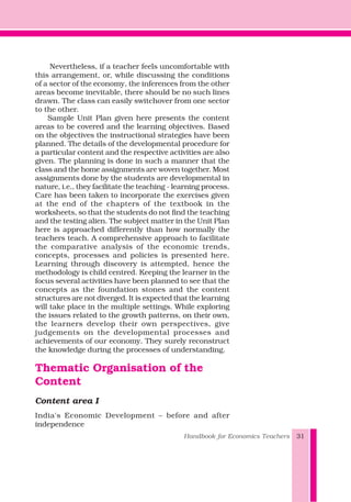 Nevertheless, if a teacher feels uncomfortable with
this arrangement, or, while discussing the conditions
of a sector of the economy, the inferences from the other
areas become inevitable, there should be no such lines
drawn. The class can easily switchover from one sector
to the other.
Sample Unit Plan given here presents the content
areas to be covered and the learning objectives. Based
on the objectives the instructional strategies have been
planned. The details of the developmental procedure for
a particular content and the respective activities are also
given. The planning is done in such a manner that the
class and the home assignments are woven together. Most
assignments done by the students are developmental in
nature, i.e., they facilitate the teaching - learning process.
Care has been taken to incorporate the exercises given
at the end of the chapters of the textbook in the
worksheets, so that the students do not find the teaching
and the testing alien. The subject matter in the Unit Plan
here is approached differently than how normally the
teachers teach. A comprehensive approach to facilitate
the comparative analysis of the economic trends,
concepts, processes and policies is presented here.
Learning through discovery is attempted, hence the
methodology is child centred. Keeping the learner in the
focus several activities have been planned to see that the
concepts as the foundation stones and the content
structures are not diverged. It is expected that the learning
will take place in the multiple settings. While exploring
the issues related to the growth patterns, on their own,
the learners develop their own perspectives, give
judgements on the developmental processes and
achievements of our economy. They surely reconstruct
the knowledge during the processes of understanding.
Thematic Organisation of the
Content
Content area I
India's Economic Development – before and after
independence
Handbook for Economics Teachers 31
 
