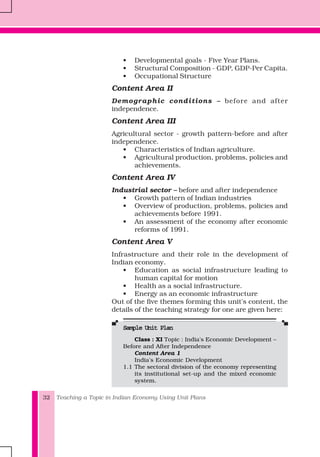 Teaching a Topic in Indian Economy Using Unit Plans32
• Developmental goals - Five Year Plans.
• Structural Composition - GDP, GDP-Per Capita.
• Occupational Structure
Content Area II
Demographic conditions – before and after
independence.
Content Area III
Agricultural sector - growth pattern-before and after
independence.
• Characteristics of Indian agriculture.
• Agricultural production, problems, policies and
achievements.
Content Area IV
Industrial sector – before and after independence
• Growth pattern of Indian industries
• Overview of production, problems, policies and
achievements before 1991.
• An assessment of the economy after economic
reforms of 1991.
Content Area V
Infrastructure and their role in the development of
Indian economy.
• Education as social infrastructure leading to
human capital for motion
• Health as a social infrastructure.
• Energy as an economic infrastructure
Out of the five themes forming this unit's content, the
details of the teaching strategy for one are given here:
Sample Unit PlanSample Unit PlanSample Unit PlanSample Unit PlanSample Unit Plan
Class : XI Topic : India's Economic Development –
Before and After Independence
Content Area 1
India's Economic Development
1.1 The sectoral division of the economy representing
its institutional set-up and the mixed economic
system.
 