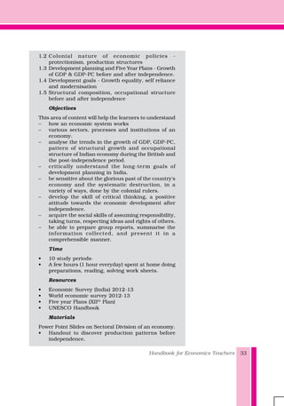 Handbook for Economics Teachers 33
1.2 Colonial nature of economic policies -
protectionism, production structures
1.3 Development planning and Five Year Plans - Growth
of GDP & GDP-PC before and after independence.
1.4 Development goals - Growth equality, self reliance
and modernisation
1.5 Structural composition, occupational structure
before and after independence
Objectives
This area of content will help the learners to understand
– how an economic system works
– various sectors, processes and institutions of an
economy.
– analyse the trends in the growth of GDP, GDP-PC,
pattern of structural growth and occupational
structure of Indian economy during the British and
the post-independence period.
– critically understand the long-term goals of
development planning in India.
– be sensitive about the glorious past of the country's
economy and the systematic destruction, in a
variety of ways, done by the colonial rulers.
– develop the skill of critical thinking, a positive
attitude towards the economic development after
independence.
– acquire the social skills of assuming responsibility,
taking turns, respecting ideas and rights of others.
– be able to prepare group reports, summarise the
information collected, and present it in a
comprehensible manner.
Time
• 10 study periods·
• A few hours (1 hour everyday) spent at home doing
preparations, reading, solving work sheets.
Resources
• Economic Survey (India) 2012-13
• World economic survey 2012-13
• Five year Plans (XIIth
Plan)
• UNESCO Handbook
Materials
Power Point Slides on Sectoral Division of an economy.
• Handout to discover production patterns before
independence.
 
