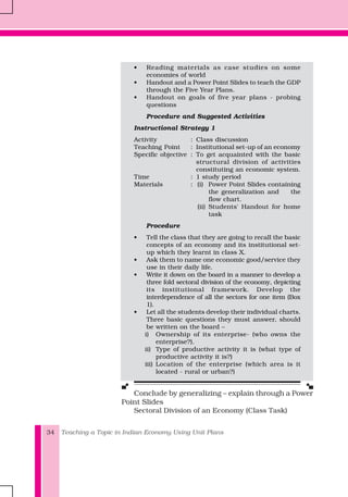 Teaching a Topic in Indian Economy Using Unit Plans34
• Reading materials as case studies on some
economies of world
• Handout and a Power Point Slides to teach the GDP
through the Five Year Plans.
• Handout on goals of five year plans - probing
questions
Procedure and Suggested Activities
Instructional Strategy 1
Activity : Class discussion
Teaching Point : Institutional set-up of an economy
Specific objective : To get acquainted with the basic
structural division of activities
constituting an economic system.
Time : 1 study period
Materials : (i) Power Point Slides containing
the generalization and the
flow chart.
(ii) Students' Handout for home
task
Procedure
• Tell the class that they are going to recall the basic
concepts of an economy and its institutional set-
up which they learnt in class X.
• Ask them to name one economic good/service they
use in their daily life.
• Write it down on the board in a manner to develop a
three fold sectoral division of the economy, depicting
its institutional framework. Develop the
interdependence of all the sectors for one item (Box
1).
• Let all the students develop their individual charts.
Three basic questions they must answer, should
be written on the board –
i) Ownership of its enterprise- (who owns the
enterprise?).
ii) Type of productive activity it is (what type of
productive activity it is?)
iii) Location of the enterprise (which area is it
located - rural or urban?)
Conclude by generalizing – explain through a Power
Point Slides
Sectoral Division of an Economy (Class Task)
 