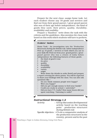 Teaching a Topic in Indian Economy Using Unit Plans36
Prepare for the next class: assign home task. Let
each student choose any 10 goods and services and
find out from their grand parent / great-grand parent
who was of their age before independence, the kind of
goods they used, their prices, quality, durability,
availability and usability.
Prepare a 'Handout' -write down the task with the
criteria and the guidelines. Also mention the class task
based on this work which students will have to perform.
Students' HandoutStudents' HandoutStudents' HandoutStudents' HandoutStudents' Handout
Home Task : An investigation into the 'Production
Structures during the British rule, before independence
Pick up 10 goods / services or both which you use in
your daily life.Find out from your grand parent / great-
grand parent who was a citizen of India before
independence the following features of those goods:
• the kind of good it was
• its price
• quality
• durability
• availability
• variety
• origin
Write down the details in order (brief) and prepare
a report covering the above points. You will be expected
to share your findings with the class. You can also ask
questions like –
– Do you think common people were happy?
– Were you happy?
– Did you get enough money to feed your family?
– Could you study in school / university?
– Did you have T.V./radio? How many hours did you
spent watching / listening to radio?
Instructional Strategy 1.2
Activity : Group discussion developmental
activity based on the teaching
point - production structures
during British rule
Specific objectives : • To do a comparative analysis of
the production structures in the
country, present and in the past
 