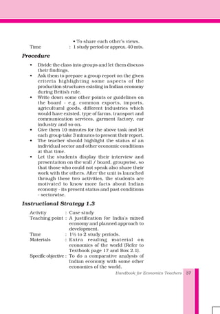Handbook for Economics Teachers 37
• To share each other’s views.
Time : 1 study period or approx. 40 mts.
Procedure
• Divide the class into groups and let them discuss
their findings.
• Ask them to prepare a group report on the given
criteria highlighting some aspects of the
production structures existing in Indian economy
during British rule.
• Write down some other points or guidelines on
the board - e.g. common exports, imports,
agricultural goods, different industries which
would have existed, type of farms, transport and
communication services, garment factory, car
industry and so on.
• Give them 10 minutes for the above task and let
each group take 3 minutes to present their report.
• The teacher should highlight the status of an
individual sector and other economic conditions
at that time.
• Let the students display their interview and
presentation on the wall / board, groupwise, so
that those who could not speak also share their
work with the others. After the unit is launched
through these two activities, the students are
motivated to know more facts about Indian
economy - its present status and past conditions
- sectorwise.
Instructional Strategy 1.3
Activity : Case study
Teaching point : A justification for India's mixed
economy and planned approach to
development.
Time : 1½ to 2 study periods.
Materials : Extra reading material on
economies of the world (Refer to
Textbook page 17 and Box 2.1).
Specific objective : To do a comparative analysis of
Indian economy with some other
economies of the world.
 