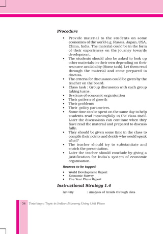 Teaching a Topic in Indian Economy Using Unit Plans38
Procedure
• Provide material to the students on some
economies of the world e.g. Russia, Japan, USA,
China, India. The material could be in the form
of their experiences on the journey towards
development.
• The students should also be asked to look up
other materials on their own depending on their
resource availability (Home task). Let them read
through the material and come prepared to
discuss.
• The criteria for discussion could be given by the
teacher on the board.
• Class task : Group discussion with each group
taking turns.
• Systems of economic organisation
• Their pattern of growth
• Their problems
• Their policy parameters.
• Some time can be spent on the same day to help
students read meaningfully in the class itself.
Later the discussions can continue when they
have read the material and prepared to discuss
fully.
• They should be given some time in the class to
compile their points and decide who would speak
what?
• The teacher should try to substantiate and
enrich the presentation.
• Later the teacher should conclude by giving a
justification for India's system of economic
organisation.
Sources to be tapped
• World Development Report
• Economic Survey
• Five Year Plans Report
Instructional Strategy 1.4
Activity : Analysis of trends through data
 