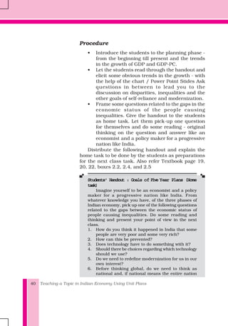 Teaching a Topic in Indian Economy Using Unit Plans40
Procedure
• Introduce the students to the planning phase -
from the beginning till present and the trends
in the growth of GDP and GDP-PC.
• Let the students read through the handout and
elicit some obvious trends in the growth - with
the help of the chart / Power Point Stides Ask
questions in between to lead you to the
discussion on disparities, inequalities and the
other goals of self-reliance and modernization.
• Frame some questions related to the gaps in the
economic status of the people causing
inequalities. Give the handout to the students
as home task. Let them pick-up one question
for themselves and do some reading - original
thinking on the question and answer like an
economist and a policy maker for a progressive
nation like India.
Distribute the following handout and explain the
home task to be done by the students as preparations
for the next class task. Also refer Textbook page 19,
20, 22, boxes 2.2, 2.4, and 2.5
Students' Handout : Goals oStudents' Handout : Goals oStudents' Handout : Goals oStudents' Handout : Goals oStudents' Handout : Goals of Five Yf Five Yf Five Yf Five Yf Five Year Plans (Homeear Plans (Homeear Plans (Homeear Plans (Homeear Plans (Home
task)task)task)task)task)
Imagine yourself to be an economist and a policy
maker for a progressive nation like India. From
whatever knowledge you have, of the three phases of
Indian economy, pick up one of the following questions
related to the gaps between the economic status of
people causing inequalities. Do some reading and
thinking and present your point of view in the next
class.
1. How do you think it happened in India that some
people are very poor and some very rich?
2. How can this be prevented?
3. Does technology have to do something with it?
4. Should there be choices regarding which technology
should we use?
5. Do we need to redefine modernization for us in our
own interest?
6. Before thinking global, do we need to think as
national and, if national means the entire nation
 