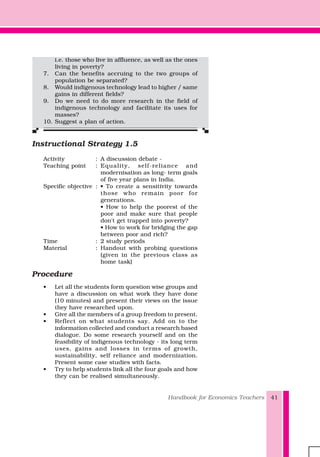 Handbook for Economics Teachers 41
i.e. those who live in affluence, as well as the ones
living in poverty?
7. Can the benefits accruing to the two groups of
population be separated?
8. Would indigenous technology lead to higher / same
gains in different fields?
9. Do we need to do more research in the field of
indigenous technology and facilitate its uses for
masses?
10. Suggest a plan of action.
Instructional Strategy 1.5
Activity : A discussion debate -
Teaching point : Equality, self-reliance and
modernisation as long- term goals
of five year plans in India.
Specific objective : • To create a sensitivity towards
those who remain poor for
generations.
• How to help the poorest of the
poor and make sure that people
don't get trapped into poverty?
• How to work for bridging the gap
between poor and rich?
Time : 2 study periods
Material : Handout with probing questions
(given in the previous class as
home task)
Procedure
• Let all the students form question wise groups and
have a discussion on what work they have done
(10 minutes) and present their views on the issue
they have researched upon.
• Give all the members of a group freedom to present.
• Reflect on what students say. Add on to the
information collected and conduct a research based
dialogue. Do some research yourself and on the
feasibility of indigenous technology - its long term
uses, gains and losses in terms of growth,
sustainability, self reliance and modernization.
Present some case studies with facts.
• Try to help students link all the four goals and how
they can be realised simultaneously.
 