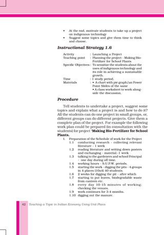 Teaching a Topic in Indian Economy Using Unit Plans42
• At the end, motivate students to take up a project
on indigenous technology
• Suggest some topics and give them time to think
and choose.
Instructional Strategy 1.6
Activity : Launching a Project
Teaching point : Planning the project - Making Bio-
Fertilizer for School Plants
Specific Objectives : To sensitize the students about the
uses of indigenous technology and
its role in achieving a sustainable
growth.
Time : 1 study period.
Materials : • A chart with pie graph/an Power
Point Slides of the same
• A class worksheet to work along-
side the discussion.
Procedure
Tell students to undertake a project, suggest some
topics and explain what a project is and how to do it?
All the students can do one project in small groups, or,
different groups can do different projects. Give them a
complete plan of the project. For example the following
work plan could be prepared (in consultation with the
students) for project ‘Making Bio-Fertilizer for School
Plants.
I. Preparation of the Schedule of work for the Project
1.1 conducting research - collecting relevant
literature - 1 week
1.2 reading literature and writing down posters
and exchanging - material.-1 week
1.3 talking to the gardeners and school Principal
- one day during off time.
1.4 working hours - S.U.P.W. periods.
1.5 starting the work - digging the pits - 4 groups
in 4 places (10x4) 40 students.
1.6 2 weeks for digging the pit - after which
1.7 starting to put leaves, biodegradable waste
from canteen etc.
1.8 every day 10-15 minutes of working;
checking the venues.
1.9 work continues for 3-4 months.
1.10 digging out the manure.
 