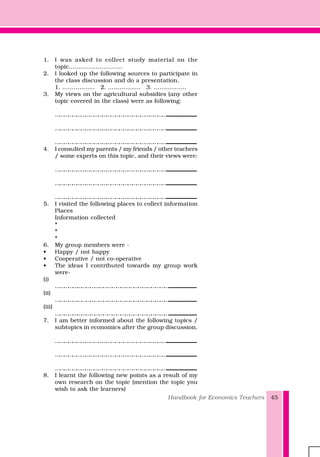 Handbook for Economics Teachers 45
1. I was asked to collect study material on the
topic……………………….
2. I looked up the following sources to participate in
the class discussion and do a presentation.
1. …………….. 2. …………….. 3. ……………..
3. My views on the agricultural subsidies (any other
topic covered in the class) were as following:
……………………………………………………………………..................................................................................
……………………………………………………………………..................................................................................
……………………………………………………………………..................................................................................
4. I consulted my parents / my friends / other teachers
/ some experts on this topic, and their views were:
……………………………………………………………………..................................................................................
……………………………………………………………………..................................................................................
……………………………………………………………………..................................................................................
5. I visited the following places to collect information
Places
Information collected
*
*
*
6. My group members were -
• Happy / not happy
• Cooperative / not co-operative
• The ideas I contributed towards my group work
were-
(i)
……………………………………………………………………............................................................
(ii)
……………………………………………………………………............................................................
(iii)
……………………………………………………………………............................................................
7. I am better informed about the following topics /
subtopics in economics after the group discussion.
……………………………………………………………………..................................................................................
……………………………………………………………………..................................................................................
……………………………………………………………………..................................................................................
8. I learnt the following new points as a result of my
own research on the topic (mention the topic you
wish to ask the learners)
 