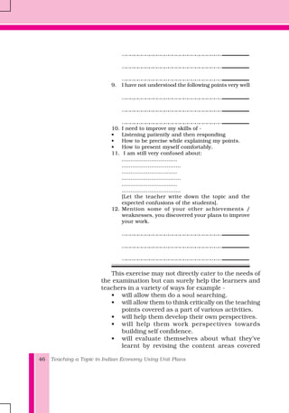 Teaching a Topic in Indian Economy Using Unit Plans46
……………………………………………………………………..................................................................................
……………………………………………………………………..................................................................................
……………………………………………………………………..................................................................................
9. I have not understood the following points very well
……………………………………………………………………..................................................................................
……………………………………………………………………..................................................................................
……………………………………………………………………..................................................................................
10. I need to improve my skills of -
• Listening patiently and then responding
• How to be precise while explaining my points.
• How to present myself comfortably.
11. I am still very confused about:
…………………………..
…………………………….
…………………………..
…………………………….
…………………………..
…………………………….
[Let the teacher write down the topic and the
expected confusions of the students].
12. Mention some of your other achievements /
weaknesses, you discovered your plans to improve
your work.
……………………………………………………………………..................................................................................
……………………………………………………………………..................................................................................
……………………………………………………………………..................................................................................
This exercise may not directly cater to the needs of
the examination but can surely help the learners and
teachers in a variety of ways for example -
• will allow them do a soul searching.
• will allow them to think critically on the teaching
points covered as a part of various activities.
• will help them develop their own perspectives.
• will help them work perspectives towards
building self confidence.
• will evaluate themselves about what they’ve
learnt by revising the content areas covered
 