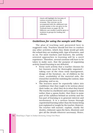 Teaching a Topic in Indian Economy Using Unit Plans52
charts will highlight the foul play of
various economic forces in the
economy. This exercise can be
accompanied with the additional case
studies similar to the one given in the
Textbook boxes on pages 49, 50.
Different case studies could be given to
students in groups for reading and
reflection.
Guidelines for using the sample unit Plan
The plan of teaching unit presented here is
suggestive only. Teachers should feel free to conduct
any other activities, which they think would gel with
the school they are working with, type of learners, and
so on. For most teachers and learners, the activity-
oriented approaches to learning will be a novel
experience. Therefore, several cautions will have to be
taken to make sure, that the purpose of organising
activity based learning is not defeated.
• Every such activity that a teacher chooses for
her learners must be thoroughly organised :
taking care of the class room management,
design of the furniture, no. of children in the
class, availability of the material aids, the
researcher needed for enriching the content, time
planning, and so on.
• The learners must be repeatedly taken into
confidence that they ought to be serious about
their tasks; as, what they do is what they learn!
The teacher is a facilitator and a support to them
rather than a spoon feeder: that there is some
part of the syllabus behind an activity and the
fun part of learning is to generate interest and
involvement. It is a serious lesson through
experiential learning rather than the lesson being
just explained or taught by the teacher. However,
the teacher will narrate, explain, clarify the
doubts, elaborate upon the facts, illustrate and
give all the details wherever necessary. Hence,
 