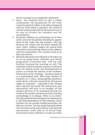 Handbook for Economics Teachers 53
direct teaching is not completely eliminated.
• Since the students have to take a public
examination, the preparation for the same
cannot be ignored; rather, it should be integrated
with the work which is planned. The activities
and the tasks performed by the learners can in
no way be besides the syllabus and the
examinations.
• Everytime children are performing out of class
tasks, notes for the parents should go to apprise
them of the tasks and the purpose. The gap
between the school and the home should not
exist. Often, children neglect the school work
when they cannot directly relate it to the syllabus
and the examination. The teachers need to be
firm and serious.
• Material aid production will have to be taken up
in an on-going basis. Suitable and timely
preparation of material aids will not only
facilitate learning but teaching as well. The
materials used in economics classes at this level
must be content based and developmental in
nature to sustain the interest of the students.
Preparation of the teaching - learning material
is a painstaking task. With large number of
students in a class, photocopying handouts,
work sheets, reference material for all learners
might be expensive - especially if the schools
don't sanction the funds. We submit here that
alternatives will have to be thought of! The
schools will have to be sensitised towards the
needs of the teacher and learners if the teaching
methodology is to change. There is no choice.
One big reason for the learning to be monotonous
is, the total dependence on the textbooks. Some
teachers do use outside reading materials, but
they are very few. Teacher made materials which
suit the local needs and facilitate well directed
interactions could only be of actual help.
Interested teachers will have to work out viable
 