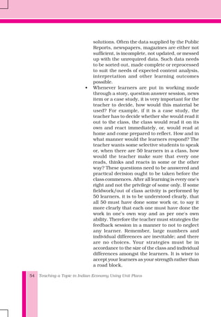 Teaching a Topic in Indian Economy Using Unit Plans54
solutions. Often the data supplied by the Public
Reports, newspapers, magazines are either not
sufficient, is incomplete, not updated, or messed
up with the unrequired data. Such data needs
to be sorted out, made complete or reprocessed
to suit the needs of expected content analysis,
interpretation and other learning outcomes
possible.
• Whenever learners are put in working mode
through a story, question answer session, news
item or a case study, it is very important for the
teacher to decide, how would this material be
used? For example, if it is a case study, the
teacher has to decide whether she would read it
out to the class, the class would read it on its
own and react immediately, or, would read at
home and come prepared to reflect. How and in
what manner would the learners respond? The
teacher wants some selective students to speak
or, when there are 50 learners in a class, how
would the teacher make sure that every one
reads, thinks and reacts in some or the other
way? These questions need to be answered and
practical decision ought to be taken before the
class commences. After all learning is every one's
right and not the privilege of some only. If some
fieldwork/out of class activity is performed by
50 learners, it is to be understood clearly, that
all 50 must have done some work or, to say it
more clearly that each one must have done the
work in one's own way and as per one's own
ability. Therefore the teacher must strategies the
feedback session in a manner to not to neglect
any learner. Remember, large numbers and
individual differences are inevitable; and there
are no choices. Your strategies must be in
accordance to the size of the class and individual
differences amongst the learners. It is wiser to
accept your learners as your strength rather than
a road block.
 