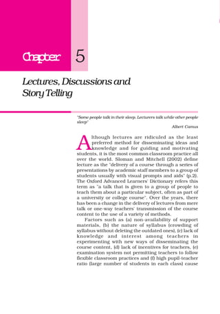 ChapterChapterChapterChapterChapter
Lectures,Discussionsand
StoryTelling
"Some people talk in their sleep. Lecturers talk while other people
sleep"
Albert Camus
A
lthough lectures are ridiculed as the least
preferred method for disseminating ideas and
knowledge and for guiding and motivating
students, it is the most common classroom practice all
over the world. Sloman and Mitchell (2002) define
lecture as the "delivery of a course through a series of
presentations by academic staff members to a group of
students usually with visual prompts and aids" (p.2).
The Oxford Advanced Learners' Dictionary refers this
term as "a talk that is given to a group of people to
teach them about a particular subject, often as part of
a university or college course". Over the years, there
has been a change in the delivery of lectures from mere
talk or one-way teachers' transmission of the course
content to the use of a variety of methods.
Factors such as (a) non-availability of support
materials, (b) the nature of syllabus (crowding of
syllabus without deleting the outdated ones), (c) lack of
knowledge and interest among teachers in
experimenting with new ways of disseminating the
course content, (d) lack of incentives for teachers, (e)
examination system not permitting teachers to follow
flexible classroom practices and (f) high pupil-teacher
ratio (large number of students in each class) cause
5
 