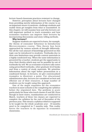 lecture-based classroom practices resistant to change.
However, perception about lectures have changed
from providing merely information of the course to as
an important source to motivate, challenge students and
enable them get insights from what is transmitted. In
this chapter, we will examine how and why lectures are
still important method to teach economics and how
economics teachers can improve their lectures by
incorporating discussions and story-telling methods.
Why lectures?
Suppose students are expected to learn, for example,
the theory of consumer behaviour in Introductory
Microeconomics course. This theory has been
approached by various schools of thought differently.
Not all the vast amount of knowledge generated on this
topic can be introduced to students. Textbooks due to
their own limitations may provide content materials in
a highly condensed way. When the same information is
presented by a teacher, students get the opportunity to
clear their doubts which may not be possible by use of
textbooks by self. We as economics teachers take notes
using prescribed textbooks, other graduate level books
and from a variety of study materials. We prioritise
information about the topic before presentation in a
condensed format. In lectures, we give contextualised
examples to illustrate a point. For educational
administrators also, lectures are considered as best and
efficient use of their resources. A large number of
students can be taught using this approach.
One of the major requisites for the economics
teachers in most schools is the completing the syllabus
before the stipulated date. The problem is acute
particularly for those who teach classes X and XII. Even
though in most states, examinations are conducted in
March, teachers of these two classes are expected to
complete the syllabus by the end of December of the
previous year. This means a syllabus which is supposed
to be taught for the whole academic year - 10 months
need to be completed in 7 months only. This reality
forces the teachers to do injustice in economics
classrooms.
Handbook for Economics Teachers 57
 