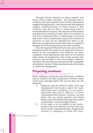 Lectures and Discussions58
Though lectures depend on many aspects, two
issues receive major attention - the maturity level of
students and time required to process the information
supplied during lectures. One reason why educationists
suggest avoiding lectures in lower classes is that
students may not be able to understand what is
communicated in lectures. The amount of information
young learners can keep in their short-term memory is
very less. Continuous flow of information in lectures
may lead to loss of information kept in the memory of
students or may not be absorbed by them at all.
Moreover, young learners learn when they are regularly
engaged in the learning process through activities.
Even the argument that lectures can convey all the
information that the students are expected to know is
based on the assumption that students are mere
recipients of the information and there is no need for
other modes of engagement. One of the reasons why
teachers use lectures is the overcrowded syllabus.
Teachers view that they are may not be able to complete
the syllabus "in time" if they experiment any other mode
of classroom engagement.
Preparing students
Before taking up a particular topic for lectures, students
may be asked to do some preparatory activities. Some
of the ways through which this can be done are the
following.
1. Students may be asked to collect and read
background information about the topic.
Although most students in economics
classroom may find it difficult to collect
information from internet, teachers can ask
those who can access internet and school
library to get the details of the topic the teacher
is planning to teach through lectures.
2. If the topic is in the middle of the course,
teachers can ask students to revise what was
learnt earlier regarding the topic. Suppose the
teacher is planning to teach the topic,
 