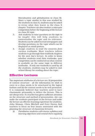Handbook for Economics Teachers 59
liberalisation and globalisation in class XI.
Since a topic similar to this was studied by
the students in class X, students may be asked
to revise what they learnt in the class X
chapter. Teachers can also conduct a mini quiz
competition before the beginning of the lecture
on class XI topic.
3. Ask students to raise questions on the topic to
be taught: this will help students to
contextualise the topic and its relevance.
Students can be asked to read newspapers and
develop questions on the topic which can be
displayed as small posters.
4. Assign students to read the contents from
various textbooks. Most teachers inform
students to go through their textbook chapters
for the next day's lecture. In order to know
whether students read their textbooks, quiz
competition can be conducted on what content
is available on the same topic in different
textbooks. If only one textbook is used by all
the students, students may be asked to visit
school library for reading about the topic.
Effective Lectures
Two important attributes of a lecture are: (i) preparation
of content structure - all the information we wish to
cover in a class needs to be structured in the logical
fashion and (ii) the content needs to be well presented.
It is commonly believed that teachers need to have
charismatic personality to deliver the lecture. This is
not always true. If a teacher has given sufficient attention
on the structure and method of presentation, she can
make the students participate in the lecture and make
the lecture an effective learning experience for students.
John Sloman, Chris Mitchell and Peter Davies find
teachers to focus on four issues associated with the
planning the structure of classroom lectures:
(i) Familiarise students with course syllabus and
learning objectives and remind them regularly
 