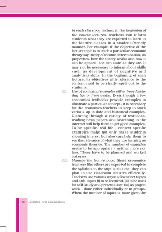 Lectures and Discussions60
in each classroom lecture: In the beginning of
the course lectures, teachers can inform
students what they are expected to learn in
the lecture classes in a student-friendly
manner. For example, if the objective of the
lecture topic is to teach a particular economic
theory say theory of income determination, its
properties, how the theory works and how it
can be applied, she can state as they are. It
may not be necessary to inform about skills
such as development of cognitive and
analytical skills. In the beginning of each
lecture, its objectives with reference to the
content need to be clearly spelt out to the
students.
(ii) Use of contextual examples either from day-to-
day life or from media: Even though a few
economics textbooks provide examples to
illustrate a particular concept, it is necessary
for the economics teachers to keep in stock
various up-to-date and historical examples.
Glancing through a variety of textbooks,
reading news papers and searching in the
internet will help them to get good examples.
To be specific, real life - context specific
examples make not only make students
showing interest but also can help them to
see the relevance of what they are learning as
economic theories. The number of examples
needs to be appropriate - neither more nor
less. These have to be planned and worked
out ones.
(iii) Manage the lecture pace: Since economics
teachers like others are expected to complete
the syllabus in the stipulated time, they can
plan to use classroom lectures efficiently.
Teachers use various ways: a few select topics
and sub-topics (i) to be lectured, (ii) to be used
for self-study and presentation; (iii) as project
work - done either individually or in groups.
When the number of topics is more given the
 