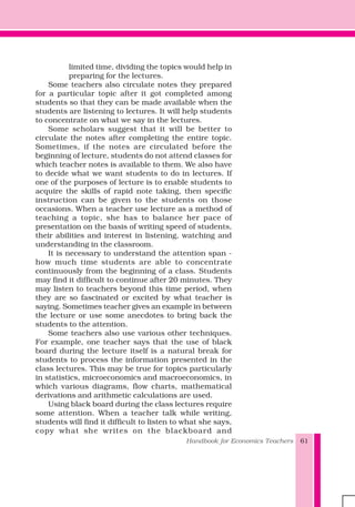 Handbook for Economics Teachers 61
limited time, dividing the topics would help in
preparing for the lectures.
Some teachers also circulate notes they prepared
for a particular topic after it got completed among
students so that they can be made available when the
students are listening to lectures. It will help students
to concentrate on what we say in the lectures.
Some scholars suggest that it will be better to
circulate the notes after completing the entire topic.
Sometimes, if the notes are circulated before the
beginning of lecture, students do not attend classes for
which teacher notes is available to them. We also have
to decide what we want students to do in lectures. If
one of the purposes of lecture is to enable students to
acquire the skills of rapid note taking, then specific
instruction can be given to the students on those
occasions. When a teacher use lecture as a method of
teaching a topic, she has to balance her pace of
presentation on the basis of writing speed of students,
their abilities and interest in listening, watching and
understanding in the classroom.
It is necessary to understand the attention span -
how much time students are able to concentrate
continuously from the beginning of a class. Students
may find it difficult to continue after 20 minutes. They
may listen to teachers beyond this time period, when
they are so fascinated or excited by what teacher is
saying. Sometimes teacher gives an example in between
the lecture or use some anecdotes to bring back the
students to the attention.
Some teachers also use various other techniques.
For example, one teacher says that the use of black
board during the lecture itself is a natural break for
students to process the information presented in the
class lectures. This may be true for topics particularly
in statistics, microeconomics and macroeconomics, in
which various diagrams, flow charts, mathematical
derivations and arithmetic calculations are used.
Using black board during the class lectures require
some attention. When a teacher talk while writing,
students will find it difficult to listen to what she says,
copy what she writes on the blackboard and
 