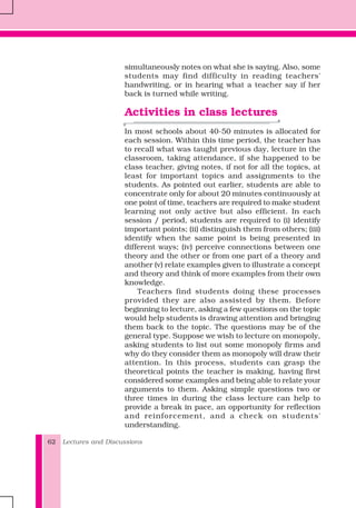 Lectures and Discussions62
simultaneously notes on what she is saying. Also, some
students may find difficulty in reading teachers'
handwriting, or in hearing what a teacher say if her
back is turned while writing.
Activities in class lectures
In most schools about 40-50 minutes is allocated for
each session. Within this time period, the teacher has
to recall what was taught previous day, lecture in the
classroom, taking attendance, if she happened to be
class teacher, giving notes, if not for all the topics, at
least for important topics and assignments to the
students. As pointed out earlier, students are able to
concentrate only for about 20 minutes continuously at
one point of time, teachers are required to make student
learning not only active but also efficient. In each
session / period, students are required to (i) identify
important points; (ii) distinguish them from others; (iii)
identify when the same point is being presented in
different ways; (iv) perceive connections between one
theory and the other or from one part of a theory and
another (v) relate examples given to illustrate a concept
and theory and think of more examples from their own
knowledge.
Teachers find students doing these processes
provided they are also assisted by them. Before
beginning to lecture, asking a few questions on the topic
would help students is drawing attention and bringing
them back to the topic. The questions may be of the
general type. Suppose we wish to lecture on monopoly,
asking students to list out some monopoly firms and
why do they consider them as monopoly will draw their
attention. In this process, students can grasp the
theoretical points the teacher is making, having first
considered some examples and being able to relate your
arguments to them. Asking simple questions two or
three times in during the class lecture can help to
provide a break in pace, an opportunity for reflection
and reinforcement, and a check on students'
understanding.
 