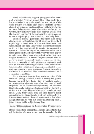Handbook for Economics Teachers 63
Some teachers also suggest giving questions in the
end of session / lecture period. This helps students to
know whether they understood the key points of the
class lecture. Teachers then asked students to write
down their answers and pass them to their neighbour
to mark. When students see what their neighbour has
written, they can learn from each other as well as from
the teacher, especially if they are asked to spend a couple
of minutes justifying their answer to their neighbour.
Besides asking questions, teachers also draw
diagrams on the black board with some portions blank
expecting the students to fill in or ask students to raise
questions on the topic about which teacher is supposed
to lecture. For example, if the teacher is supposed to
speak on Balance of Payments, students are asked to
raise questions based on what they saw in news papers
or television. They were also asked to list out their
suggestions on a topic related to policy issues such as
poverty, employment and rural development. In class
lecture, they can be given 5-10 minutes, to prepare such
lists with their neighboring students. A few enthusiastic
teachers also collect news clippings on selected topics
and sub-topics and raise questions. These activities help
students to understand how economics curriculum is
connected to real life.
Since students tend to lose attention after 15-20
minutes, giving students a break during the period
become essential. Even though short breaks help teachers
to bring students back to original or near original level,
they can also be used effectively linking the contents.
Students can be asked to reflect on what they listened to
so far in the class. They can be asked to refer to their
notes. Using their notes, they can also develop mind-
map diagrams. Some teachers simply ask student to
keep quiet or chat with their fellow students. A few others
assign students to read out some entertaining news /
jokes related to the subject every day.
Use of Discussions in Economics Classrooms
It was pointed out earlier that there is a possibility that
all the topics of a course may not be possible for the
 