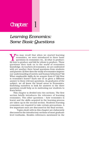 ChapterChapterChapterChapterChapter 1
Learning Economics:
Some Basic Questions
Y
ou may recall that when we started learning
economics, we were introduced to three basic
questions in economics viz., (i) what to produce;
(ii) how to produce and (iii) for whom to produce. These
questions then took us to the world of economics
knowledge. As teachers of economics, we are confronted
with yet another three broad questions from students
and parents: (i) How does the study of economics improve
our understanding of society and human behaviour? (ii)
What employable skills do we acquire from it? (iii) How
is economics learnt? Each one of us gives a different
answer to these relevant questions. As graduates of the
subject, we all know the broad areas in Economics.
Enriching ourselves to look for answers to the three
questions would help us in motivating our students to
learn better.
This chapter is divided into two sections. The first
section briefly introduces the relevance of learning
economics. Two other questions – how economics is
learnt and the skills acquired in the learning process
are taken up in the second section. Students learning
economics are required to take certain precautions. A
few important ones are discussed in the final section.
Topics dealt with in this chapter are elaborately
discussed in the introductory sections of most graduate
level textbooks. Besides references mentioned in the
 