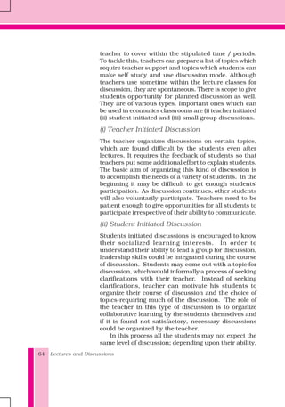 Lectures and Discussions64
teacher to cover within the stipulated time / periods.
To tackle this, teachers can prepare a list of topics which
require teacher support and topics which students can
make self study and use discussion mode. Although
teachers use sometime within the lecture classes for
discussion, they are spontaneous. There is scope to give
students opportunity for planned discussion as well.
They are of various types. Important ones which can
be used in economics classrooms are (i) teacher initiated
(ii) student initiated and (iii) small group discussions.
(i) Teacher Initiated Discussion
The teacher organizes discussions on certain topics,
which are found difficult by the students even after
lectures. It requires the feedback of students so that
teachers put some additional effort to explain students.
The basic aim of organizing this kind of discussion is
to accomplish the needs of a variety of students. In the
beginning it may be difficult to get enough students'
participation. As discussion continues, other students
will also voluntarily participate. Teachers need to be
patient enough to give opportunities for all students to
participate irrespective of their ability to communicate.
(ii) Student Initiated Discussion
Students initiated discussions is encouraged to know
their socialized learning interests. In order to
understand their ability to lead a group for discussion,
leadership skills could be integrated during the course
of discussion. Students may come out with a topic for
discussion, which would informally a process of seeking
clarifications with their teacher. Instead of seeking
clarifications, teacher can motivate his students to
organize their course of discussion and the choice of
topics-requiring much of the discussion. The role of
the teacher in this type of discussion is to organize
collaborative learning by the students themselves and
if it is found not satisfactory, necessary discussions
could be organized by the teacher.
In this process all the students may not expect the
same level of discussion; depending upon their ability,
 