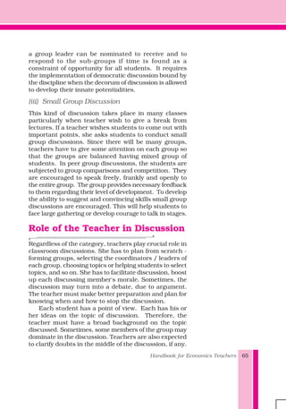 Handbook for Economics Teachers 65
a group leader can be nominated to receive and to
respond to the sub-groups if time is found as a
constraint of opportunity for all students. It requires
the implementation of democratic discussion bound by
the discipline when the decorum of discussion is allowed
to develop their innate potentialities.
(iii) Small Group Discussion
This kind of discussion takes place in many classes
particularly when teacher wish to give a break from
lectures. If a teacher wishes students to come out with
important points, she asks students to conduct small
group discussions. Since there will be many groups,
teachers have to give some attention on each group so
that the groups are balanced having mixed group of
students. In peer group discussions, the students are
subjected to group comparisons and competition. They
are encouraged to speak freely, frankly and openly to
the entire group. The group provides necessary feedback
to them regarding their level of development. To develop
the ability to suggest and convincing skills small group
discussions are encouraged. This will help students to
face large gathering or develop courage to talk in stages.
Role of the Teacher in Discussion
Regardless of the category, teachers play crucial role in
classroom discussions. She has to plan from scratch -
forming groups, selecting the coordinators / leaders of
each group, choosing topics or helping students to select
topics, and so on. She has to facilitate discussion, boost
up each discussing member's morale. Sometimes, the
discussion may turn into a debate, due to argument.
The teacher must make better preparation and plan for
knowing when and how to stop the discussion.
Each student has a point of view. Each has his or
her ideas on the topic of discussion. Therefore, the
teacher must have a broad background on the topic
discussed. Sometimes, some members of the group may
dominate in the discussion. Teachers are also expected
to clarify doubts in the middle of the discussion, if any.
 