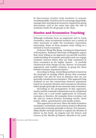 Lectures and Discussions66
In discussions teacher help students to acquire
socializing skills. Teachers are to encourage impartially,
manage time and physical resources required for group
discussions, and at the same time play the role of
academic leader for all groups in the class.
Stories and Economics Teaching
Although textbooks form an important tool to teach
economics, some exceptional teachers use a variety of
other materials to make the economics classrooms
interesting. Some of them propose story telling as a
method to teach economics.
Professor Wong Wei Kang, teaching in Department
of Economics, National University of Singapore argues
that story telling as an approach can provide intuitive
understanding of economic principles and can engage
students' interest before they are fully committed to
learn economics in the higher classes. "A carefully
constructed story brings out the 'flavour' of economic
arguments and enables students to grasp the ideas
behind economic arguments better."
According to Kang, storytelling method is based on
the principle of analogy which means that economic
principles can also be seen in domains that are not
generally considered as economics. This approach help
students to see the connections between arguments
based on economic theories and concepts in situations
which people generally do not associate with economics.
According to the protagonists of this approach,
stories used in economics classrooms can be categorised
into three (a) a real world application of economic
concepts or theories, (b) examples from everyday real
life and (c) various fictions including novels, short
stories, fables, panchatantra and Jataka stories.
This approach is not new. Since the birth of modern
economics, economists used various stories to illustrate
a particular economic principle or theory. For instance,
Adam Smith used pin factory to explain the division of
labour in his book, An Inquiry into the Nature and
Causes of the Wealth of Nations. Ricardo in his work,
 