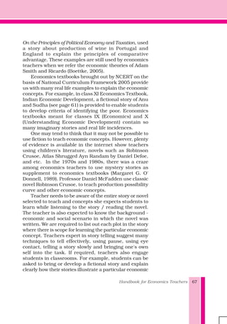 Handbook for Economics Teachers 67
On the Principles of Political Economy and Taxation, used
a story about production of wine in Portugal and
England to explain the principles of comparative
advantage. These examples are still used by economics
teachers when we refer the economic theories of Adam
Smith and Ricardo (Boettke, 2005).
Economics textbooks brought out by NCERT on the
basis of National Curriculum Framework 2005 provide
us with many real life examples to explain the economic
concepts. For example, in class XI Economics Textbook,
Indian Economic Development, a fictional story of Anu
and Sudha (see page 61) is provided to enable students
to develop criteria of identifying the poor. Economics
textbooks meant for classes IX (Economics) and X
(Understanding Economic Development) contain so
many imaginary stories and real life incidences.
One may tend to think that it may not be possible to
use fiction to teach economic concepts. However, plenty
of evidence is available in the internet show teachers
using children's literature, novels such as Robinson
Crusoe, Atlas Shrugged Ayn Randam by Daniel Defoe,
and etc. In the 1970s and 1980s, there was a craze
among economics teachers to use mystery stories as
supplement to economics textbooks (Margaret G. O'
Donnell, 1989). Professor Daniel McFadden use classic
novel Robinson Crusoe, to teach production possibility
curve and other economic concepts.
Teacher needs to be aware of the entire story or novel
selected to teach and concepts she expects students to
learn while listening to the story / reading the novel.
The teacher is also expected to know the background -
economic and social scenario in which the novel was
written. We are required to list out each plot in the story
where there is scope for learning the particular economic
concept. Teachers expert in story telling suggest many
techniques to tell effectively, using pause, using eye
contact, telling a story slowly and bringing one's own
self into the task. If required, teachers also engage
students in classrooms. For example, students can be
asked to bring or develop a fictional story and explain
clearly how their stories illustrate a particular economic
 