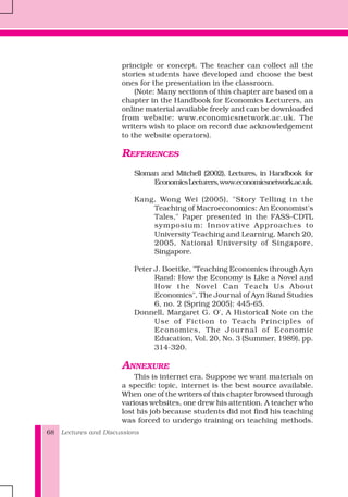 Lectures and Discussions68
principle or concept. The teacher can collect all the
stories students have developed and choose the best
ones for the presentation in the classroom.
(Note: Many sections of this chapter are based on a
chapter in the Handbook for Economics Lecturers, an
online material available freely and can be downloaded
from website: www.economicsnetwork.ac.uk. The
writers wish to place on record due acknowledgement
to the website operators).
REFERENCES
Sloman and Mitchell (2002), Lectures, in Handbook for
EconomicsLecturers,www.economicsnetwork.ac.uk.
Kang, Wong Wei (2005), "Story Telling in the
Teaching of Macroeconomics: An Economist's
Tales," Paper presented in the FASS-CDTL
symposium: Innovative Approaches to
University Teaching and Learning, March 20,
2005, National University of Singapore,
Singapore.
Peter J. Boettke, "Teaching Economics through Ayn
Rand: How the Economy is Like a Novel and
How the Novel Can Teach Us About
Economics", The Journal of Ayn Rand Studies
6, no. 2 (Spring 2005): 445-65.
Donnell, Margaret G. O', A Historical Note on the
Use of Fiction to Teach Principles of
Economics, The Journal of Economic
Education, Vol. 20, No. 3 (Summer, 1989), pp.
314-320.
ANNEXURE
This is internet era. Suppose we want materials on
a specific topic, internet is the best source available.
When one of the writers of this chapter browsed through
various websites, one drew his attention. A teacher who
lost his job because students did not find his teaching
was forced to undergo training on teaching methods.
 